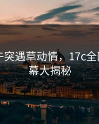 网红中午突遇草动情，17c全网炸锅内幕大揭秘