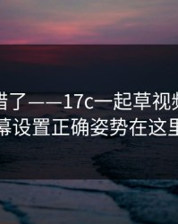 别再用错了——17c一起草视频社区弹幕设置正确姿势在这里