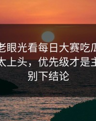 别再用老眼光看每日大赛吃瓜：这段太会了太上头，优先级才是主线，先别下结论