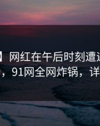 【速报】网红在午后时刻遭遇八卦 欲望升腾，91网全网炸锅，详情曝光