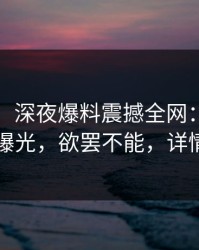 【独家】深夜爆料震撼全网：17c事件内幕曝光，欲罢不能，详情点击