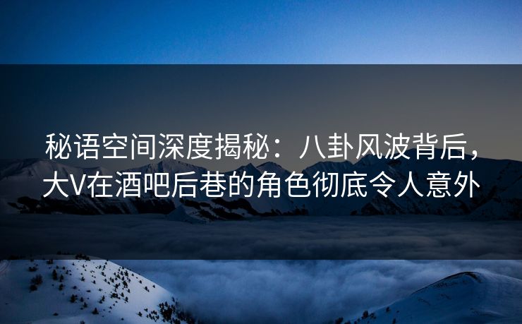 秘语空间深度揭秘：八卦风波背后，大V在酒吧后巷的角色彻底令人意外