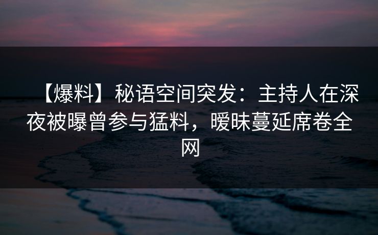 【爆料】秘语空间突发：主持人在深夜被曝曾参与猛料，暧昧蔓延席卷全网