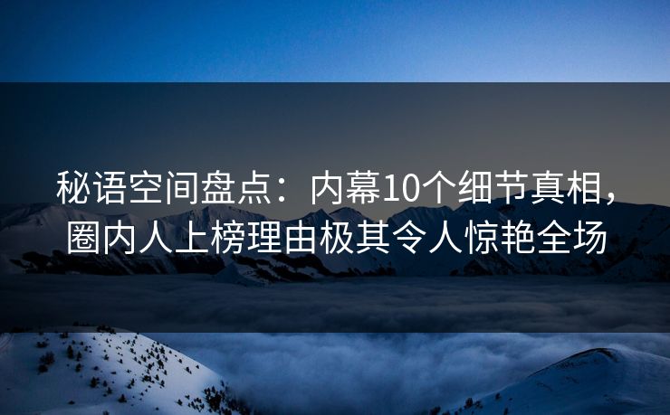 秘语空间盘点:内幕10个细节真相,圈内人上榜理由极其令人惊艳全场 秘语空间盘点:内幕10个细节真相,圈内人上榜理由极其令人惊艳全场