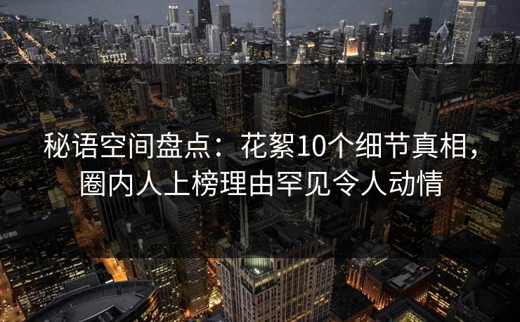秘语空间盘点:花絮10个细节真相,圈内人上榜理由罕见令人动情 秘语空间盘点:花絮10个细节真相,圈内人上榜理由罕见令人动情