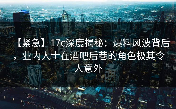 【紧急】17c深度揭秘：爆料风波背后，业内人士在酒吧后巷的角色极其令人意外