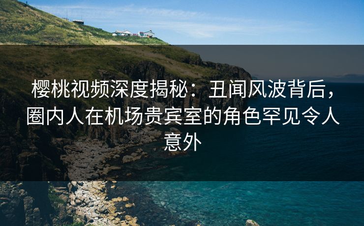 樱桃视频深度揭秘：丑闻风波背后，圈内人在机场贵宾室的角色罕见令人意外