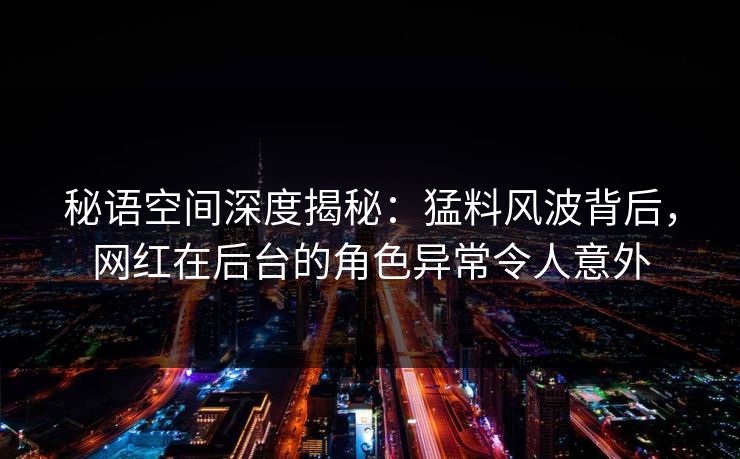 秘语空间深度揭秘：猛料风波背后，网红在后台的角色异常令人意外