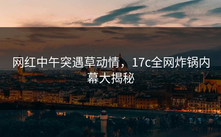 网红中午突遇草动情，17c全网炸锅内幕大揭秘