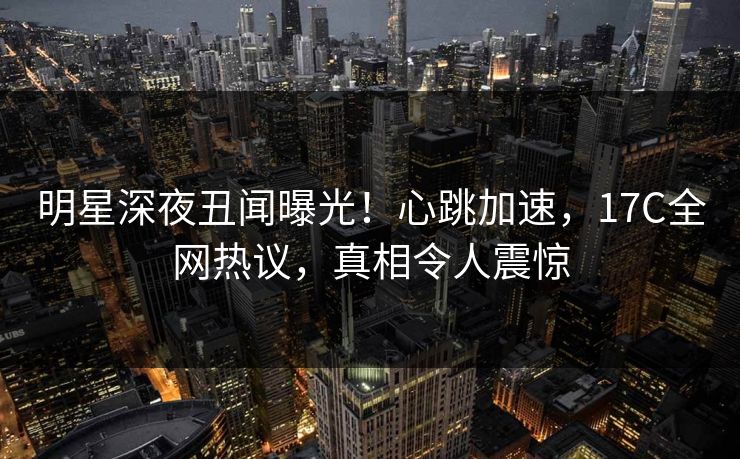 明星深夜丑闻曝光!心跳加速,17C全网热议,真相令人震惊 明星深夜丑闻曝光!心跳加速,17C全网热议,真相令人震惊