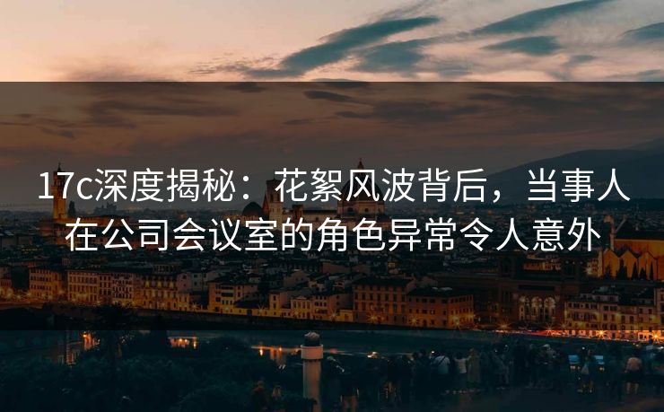 17c深度揭秘：花絮风波背后，当事人在公司会议室的角色异常令人意外