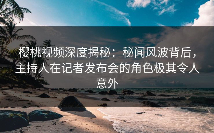 樱桃视频深度揭秘:秘闻风波背后,主持人在记者发布会的角色极其令人意外 樱桃视频深度揭秘:秘闻风波背后,主持人在记者发布会的角色极其令人意外