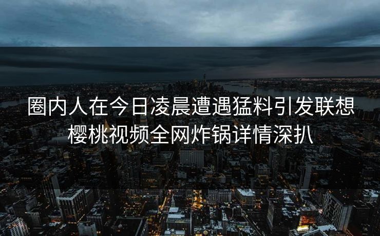 圈内人在今日凌晨遭遇猛料引发联想樱桃视频全网炸锅详情深扒 圈内人在今日凌晨遭遇猛料引发联想樱桃视频全网炸锅详情深扒