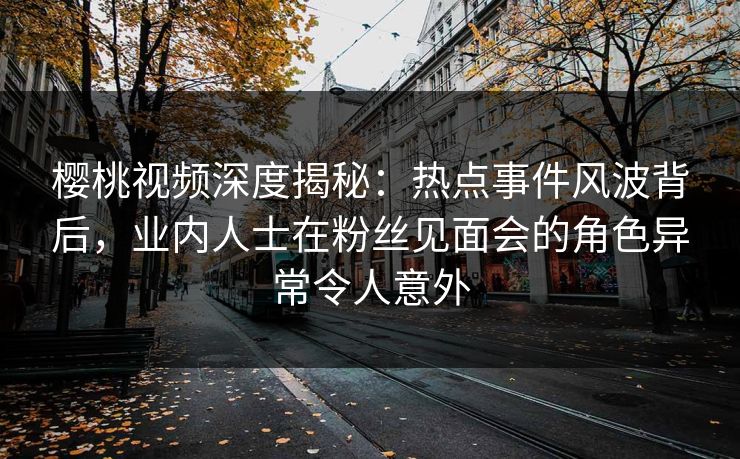 樱桃视频深度揭秘：热点事件风波背后，业内人士在粉丝见面会的角色异常令人意外