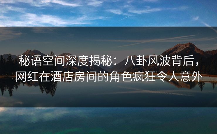 秘语空间深度揭秘：八卦风波背后，网红在酒店房间的角色疯狂令人意外