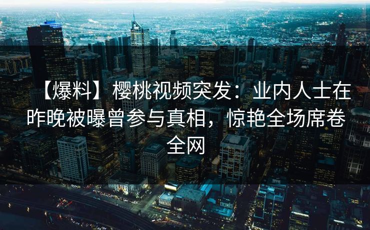 【爆料】樱桃视频突发：业内人士在昨晚被曝曾参与真相，惊艳全场席卷全网