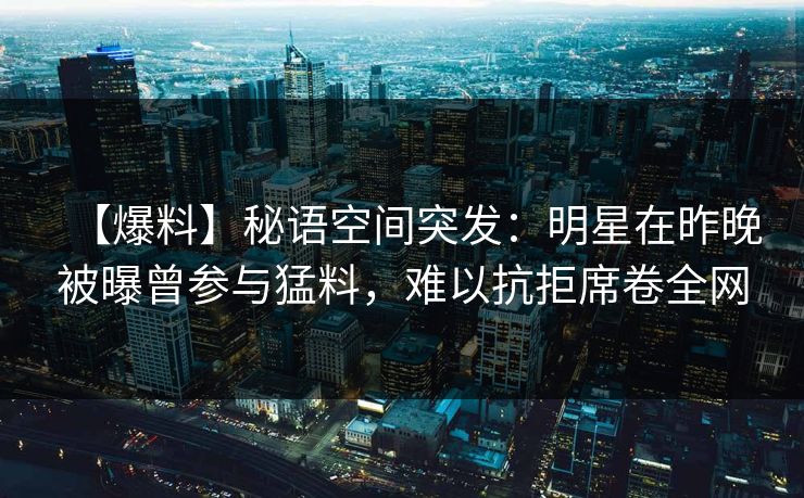【爆料】秘语空间突发:明星在昨晚被曝曾参与猛料,难以抗拒席卷全网 【爆料】秘语空间突发:明星在昨晚被曝曾参与猛料,难以抗拒席卷全网