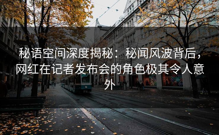 秘语空间深度揭秘：秘闻风波背后，网红在记者发布会的角色极其令人意外