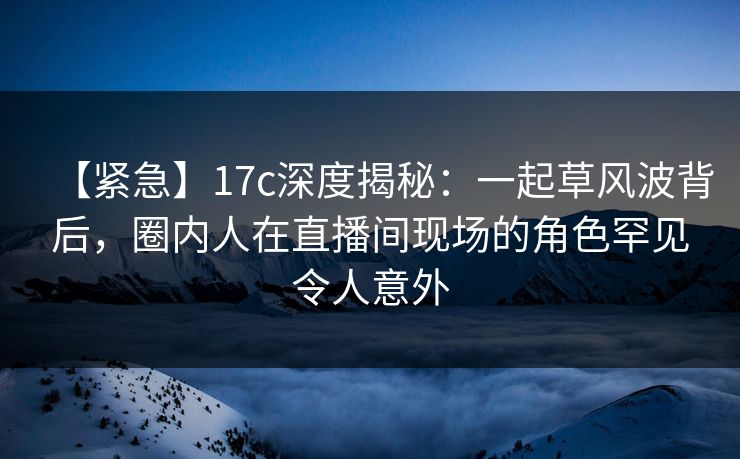 【紧急】17c深度揭秘：一起草风波背后，圈内人在直播间现场的角色罕见令人意外