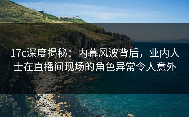 17c深度揭秘：内幕风波背后，业内人士在直播间现场的角色异常令人意外