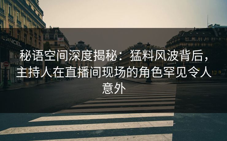 秘语空间深度揭秘：猛料风波背后，主持人在直播间现场的角色罕见令人意外