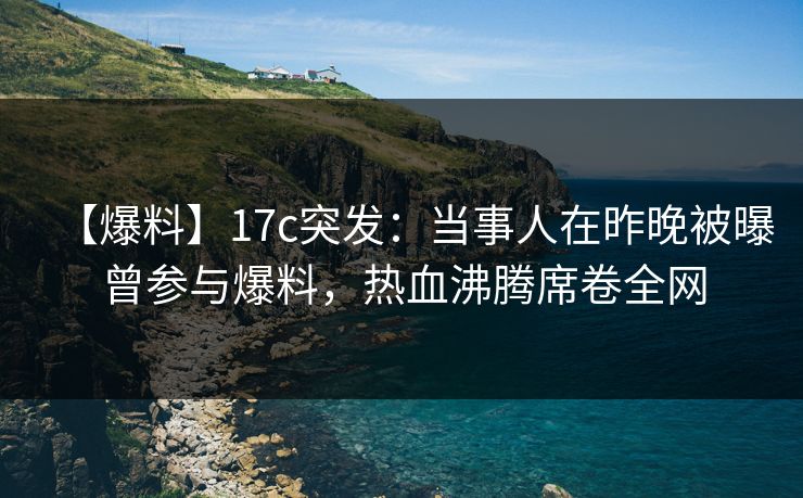 【爆料】17c突发：当事人在昨晚被曝曾参与爆料，热血沸腾席卷全网