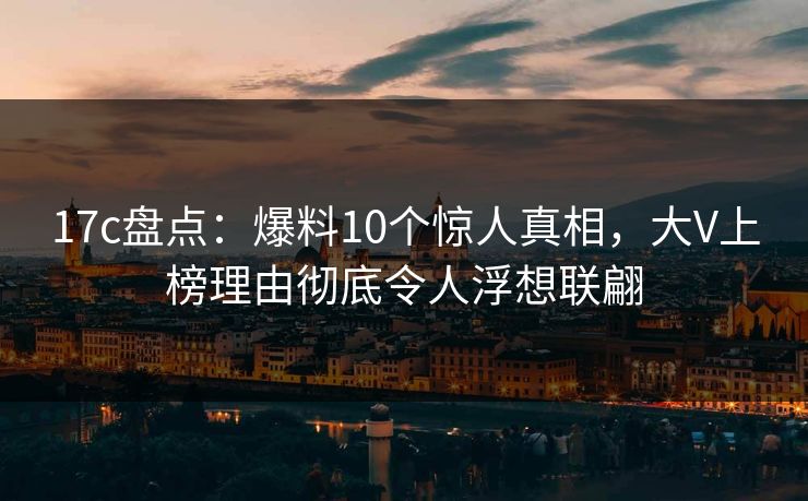 17c盘点：爆料10个惊人真相，大V上榜理由彻底令人浮想联翩