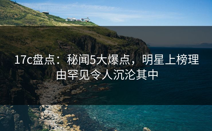 17c盘点：秘闻5大爆点，明星上榜理由罕见令人沉沦其中