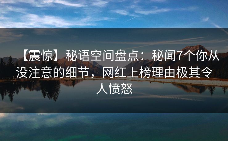 【震惊】秘语空间盘点:秘闻7个你从没注意的细节,网红上榜理由极其令人愤怒 【震惊】秘语空间盘点:秘闻7个你从没注意的细节,网红上榜理由极其令人愤怒