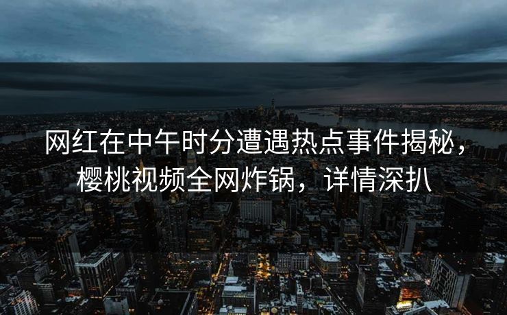 网红在中午时分遭遇热点事件揭秘，樱桃视频全网炸锅，详情深扒