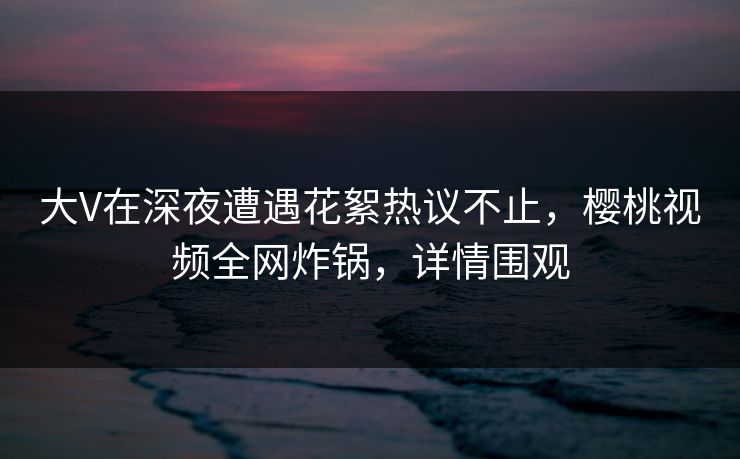 大V在深夜遭遇花絮热议不止,樱桃视频全网炸锅,详情围观 大V在深夜遭遇花絮热议不止,樱桃视频全网炸锅,详情围观