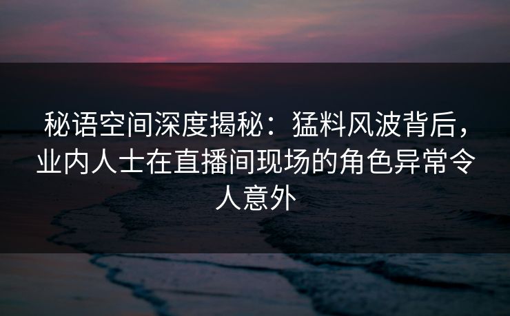 秘语空间深度揭秘：猛料风波背后，业内人士在直播间现场的角色异常令人意外