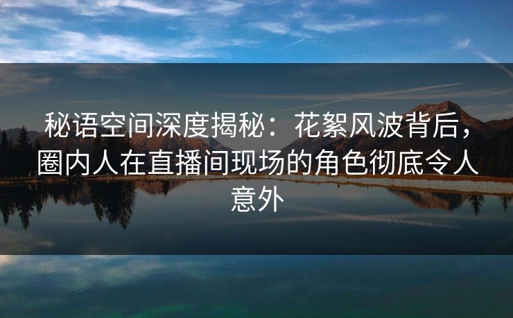 秘语空间深度揭秘：花絮风波背后，圈内人在直播间现场的角色彻底令人意外