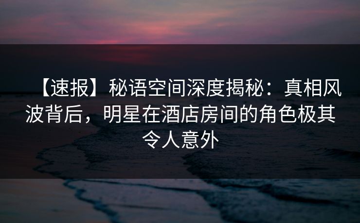 【速报】秘语空间深度揭秘：真相风波背后，明星在酒店房间的角色极其令人意外