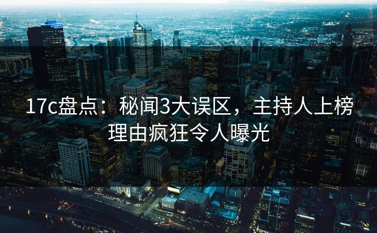 17c盘点：秘闻3大误区，主持人上榜理由疯狂令人曝光