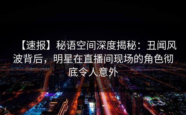 【速报】秘语空间深度揭秘:丑闻风波背后,明星在直播间现场的角色彻底令人意外 【速报】秘语空间深度揭秘:丑闻风波背后,明星在直播间现场的角色彻底令人意外