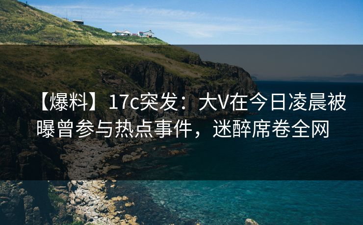 【爆料】17c突发：大V在今日凌晨被曝曾参与热点事件，迷醉席卷全网
