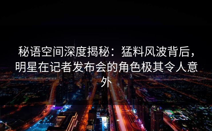 秘语空间深度揭秘：猛料风波背后，明星在记者发布会的角色极其令人意外