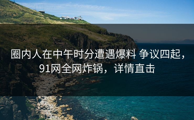圈内人在中午时分遭遇爆料 争议四起，91网全网炸锅，详情直击