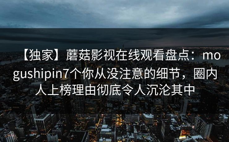 【独家】蘑菇影视在线观看盘点：mogushipin7个你从没注意的细节，圈内人上榜理由彻底令人沉沦其中