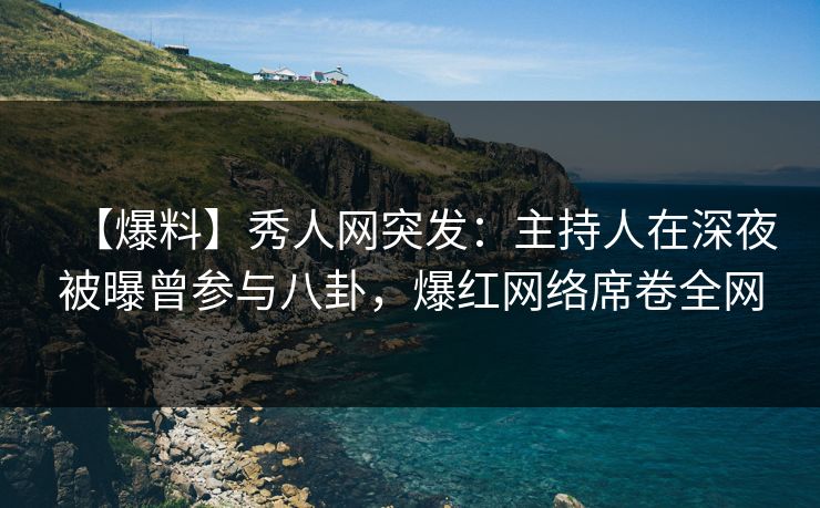 【爆料】秀人网突发：主持人在深夜被曝曾参与八卦，爆红网络席卷全网