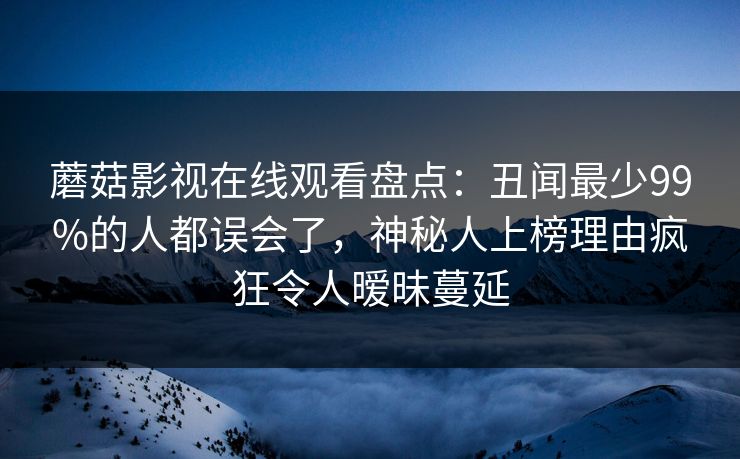 蘑菇影视在线观看盘点：丑闻最少99%的人都误会了，神秘人上榜理由疯狂令人暧昧蔓延