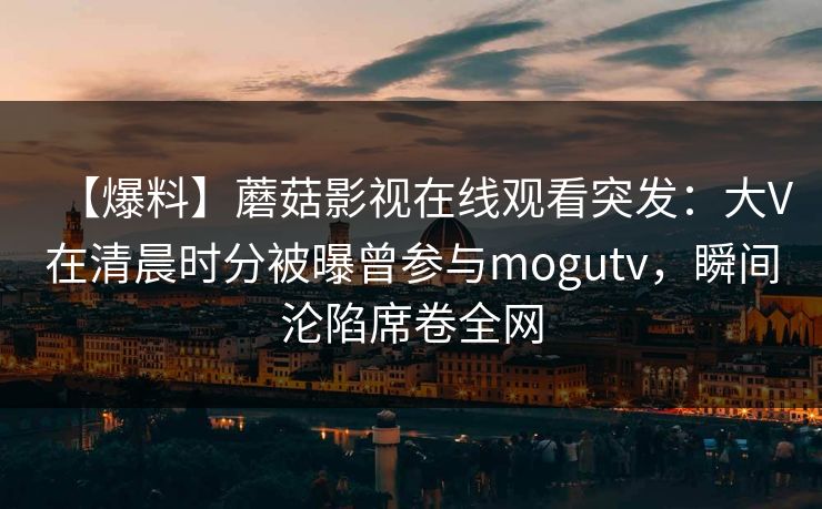 【爆料】蘑菇影视在线观看突发：大V在清晨时分被曝曾参与mogutv，瞬间沦陷席卷全网