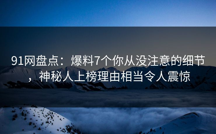 91网盘点：爆料7个你从没注意的细节，神秘人上榜理由相当令人震惊