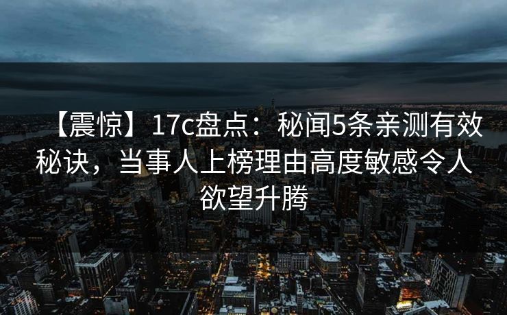 【震惊】17c盘点：秘闻5条亲测有效秘诀，当事人上榜理由高度敏感令人欲望升腾