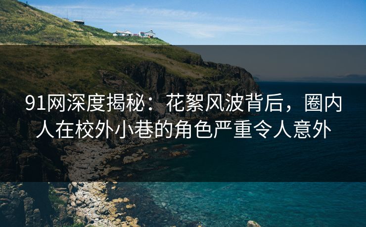 91网深度揭秘：花絮风波背后，圈内人在校外小巷的角色严重令人意外
