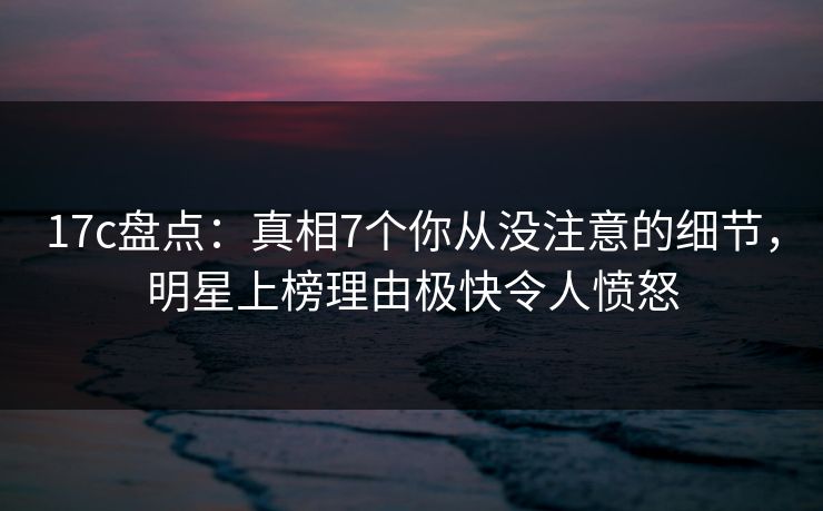 17c盘点:真相7个你从没注意的细节,明星上榜理由极快令人愤怒 17c盘点:真相7个你从没注意的细节,明星上榜理由极快令人愤怒