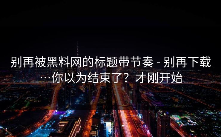 别再被黑料网的标题带节奏 - 别再下载…你以为结束了?才刚开始 别再被黑料网的标题带节奏 - 别再下载…你以为结束了?才刚开始