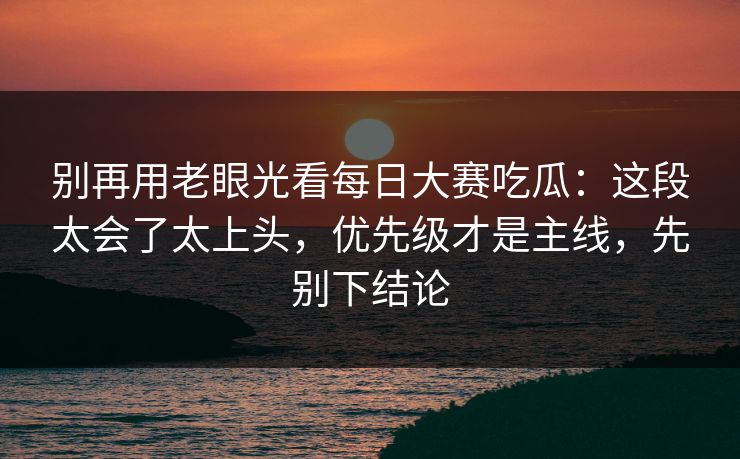 别再用老眼光看每日大赛吃瓜：这段太会了太上头，优先级才是主线，先别下结论
