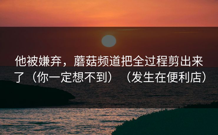 他被嫌弃,蘑菇频道把全过程剪出来了(你一定想不到)(发生在便利店) 他被嫌弃,蘑菇频道把全过程剪出来了(你一定想不到)(发生在便利店)